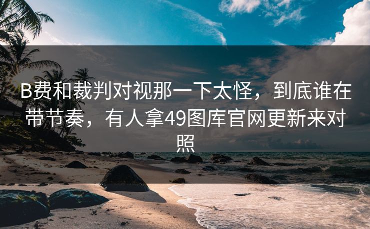 B费和裁判对视那一下太怪，到底谁在带节奏，有人拿49图库官网更新来对照