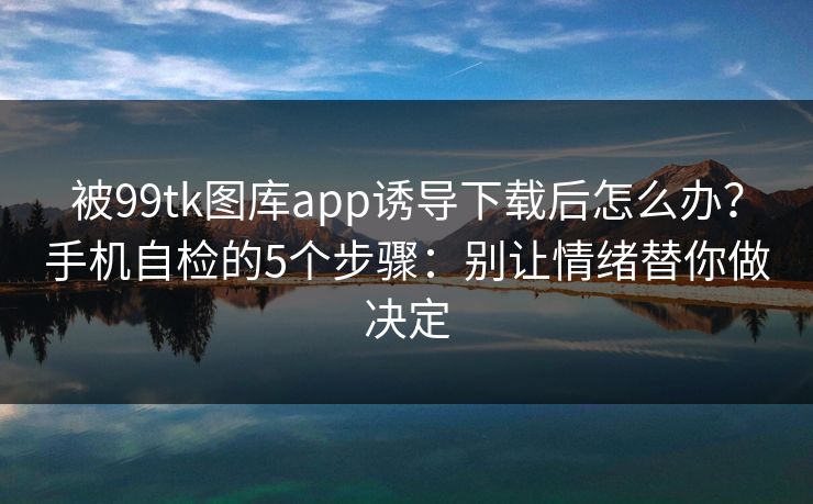 被99tk图库app诱导下载后怎么办？手机自检的5个步骤：别让情绪替你做决定