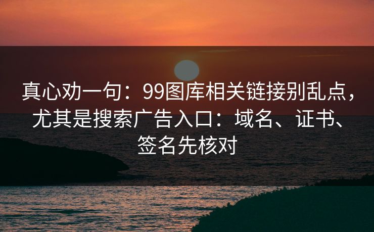 真心劝一句：99图库相关链接别乱点，尤其是搜索广告入口：域名、证书、签名先核对