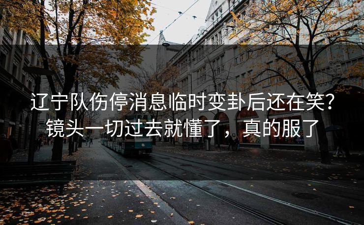 辽宁队伤停消息临时变卦后还在笑？镜头一切过去就懂了，真的服了