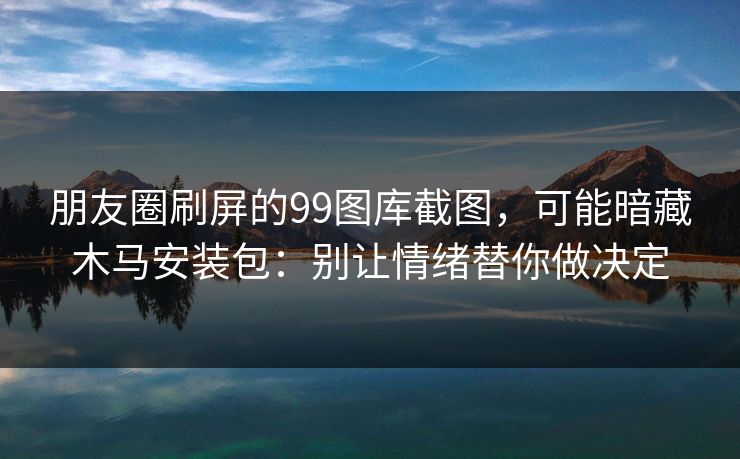 朋友圈刷屏的99图库截图，可能暗藏木马安装包：别让情绪替你做决定