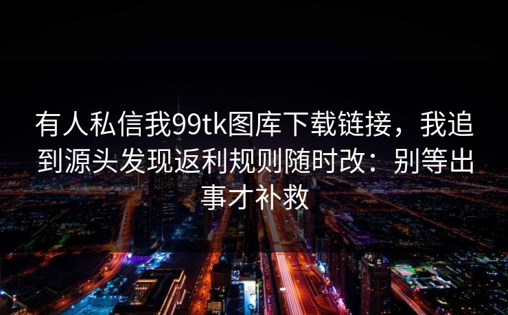 有人私信我99tk图库下载链接，我追到源头发现返利规则随时改：别等出事才补救