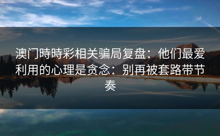 澳门時時彩相关骗局复盘：他们最爱利用的心理是贪念：别再被套路带节奏