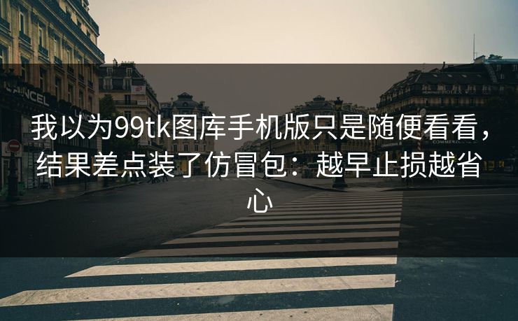 我以为99tk图库手机版只是随便看看，结果差点装了仿冒包：越早止损越省心