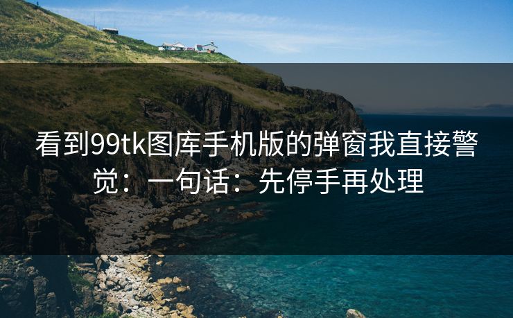 看到99tk图库手机版的弹窗我直接警觉：一句话：先停手再处理