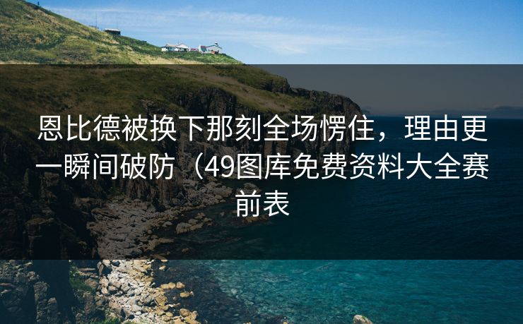 恩比德被换下那刻全场愣住，理由更一瞬间破防（49图库免费资料大全赛前表